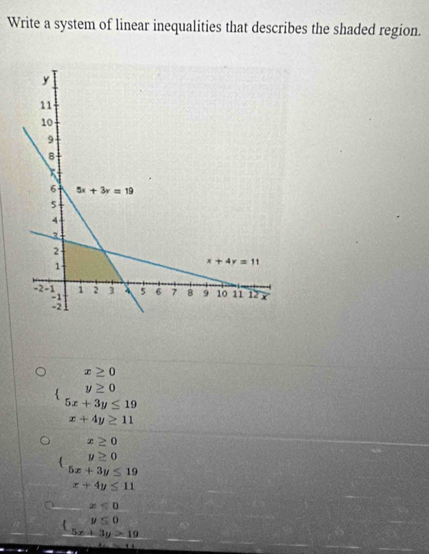 Write a system of linear inequalities that describes the shaded region.
x≥ 0
y≥ 0
5x+3y≤ 19
x+4y≥ 11
x≥ 0
y≥ 0
5x+3y≤ 19
x+4y≤ 11
x≤ 0
y≤ 0
5x+3y>19