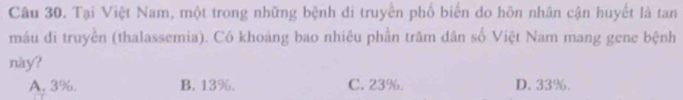 Tại Việt Nam, một trong những bệnh đi truyền phố biến do hôn nhân cận huyết là tan
máu di truyền (thalassemia). Có khoảng bao nhiêu phần trăm dân số Việt Nam mang gene bệnh
này?
A. 3%. B. 13%. C. 23%. D. 33%.