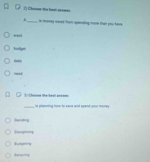 Choose the best answer.
A_ is money owed from spending more than you have.
want
budget
debt
need
③) Choose the best answer.
_iis planning how to save and spend your money.
Deciding
Disciplining
Budgeting
Behaving