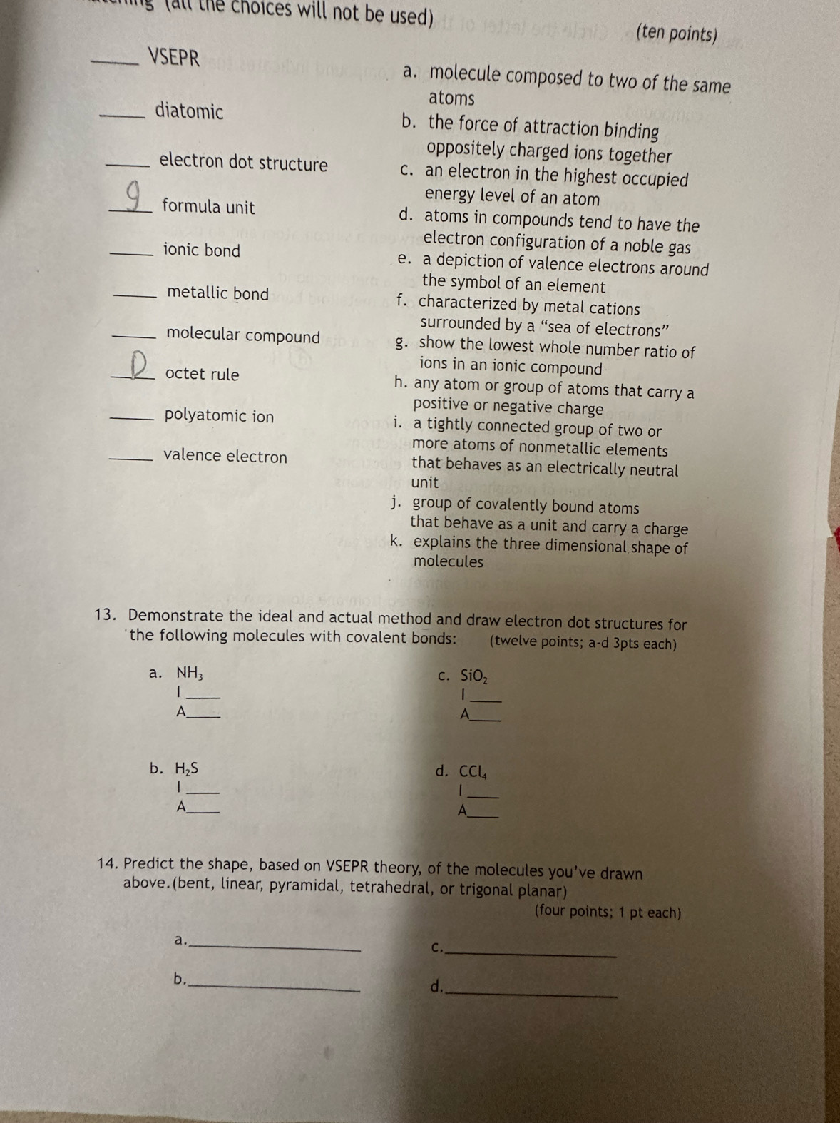 lng (all the choices will not be used) (ten points)
_VSEPR a. molecule composed to two of the same
atoms
_diatomic b. the force of attraction binding
oppositely charged ions together
_electron dot structure c. an electron in the highest occupied
energy level of an atom
_formula unit d. atoms in compounds tend to have the
electron configuration of a noble gas
_ionic bond e. a depiction of valence electrons around
the symbol of an element
_metallic bond f. characterized by metal cations
surrounded by a “sea of electrons”
_molecular compound g. show the lowest whole number ratio of
ions in an ionic compound
_octet rule h. any atom or group of atoms that carry a
positive or negative charge
_polyatomic ion i. a tightly connected group of two or
more atoms of nonmetallic elements
_valence electron that behaves as an electrically neutral
unit
j. group of covalently bound atoms
that behave as a unit and carry a charge
k. explains the three dimensional shape of
molecules
13. Demonstrate the ideal and actual method and draw electron dot structures for
the following molecules with covalent bonds: (twelve points; a-d 3pts each)
a. NH_3 C. SiO_2
_
_
_
A
_A
b. H_2S d. CCl_4
_
_
_
_A
A
14. Predict the shape, based on VSEPR theory, of the molecules you've drawn
above.(bent, linear, pyramidal, tetrahedral, or trigonal planar)
(four points; 1 pt each)
a._
C._
b._
d._