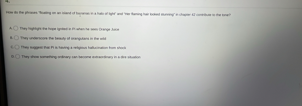 How do the phrases "floating on an island of bananas in a halo of light' and ''Her flaming hair looked stunning' in chapter 42 contribute to the tone?
A. They highlight the hope ignited in Pi when he sees Orange Juice
B. They underscore the beauty of orangutans in the wild
They suggest that Pi is having a religious hallucination from shock
They show something ordinary can become extraordinary in a dire situation