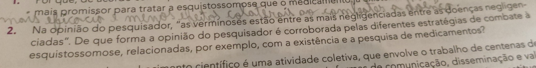 mais promissor para tratar a esquistossomose que o medicame 
2. Na opinião do pesquisador, "as verminoses estão entre as mais negligenciadas entre as doenças negligen 
ciadas". De que forma a opinião do pesquisador é corroborada pelas diferentes estratégias de combate à 
esquistossomose, relacionadas, por exemplo, com a existência e a pesquisa de medicamentos? 
nto científico é uma atividade coletiva, que envolve o trabalho de centenas de 
de comunicação, disseminação e va