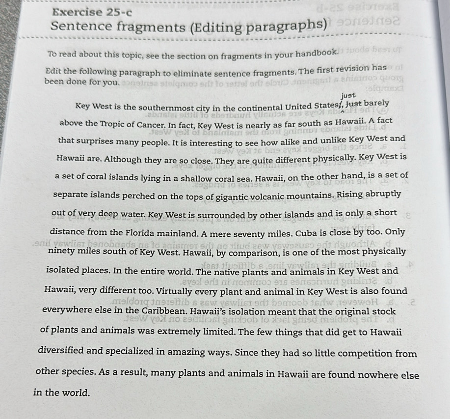 Exercise 25-c 
Sentence fragments (Editing paragraphs) 
To read about this topic, see the section on fragments in your handbook. 
Edit the following paragraph to eliminate sentence fragments. The first revision has 
been done for you. 
just 
Key West is the southernmost city in the continental United States,, Just barely 
above the Tropic of Cancer. In fact, Key West is nearly as far south as Hawaii. A fact 
that surprises many people. It is interesting to see how alike and unlike Key West and 
Hawaii are. Although they are so close. They are quite different physically. Key West is 
a set of coral islands lying in a shallow coral sea. Hawaii, on the other hand, is a set of 
separate islands perched on the tops of gigantic volcanic mountains. Rising abruptly 
out of very deep water. Key West is surrounded by other islands and is only a short 
distance from the Florida mainland. A mere seventy miles. Cuba is close by too. Only 
ninety miles south of Key West. Hawaii, by comparison, is one of the most physically 
isolated places. In the entire world. The native plants and animals in Key West and 
Hawaii, very different too. Virtually every plant and animal in Key West is also found 
everywhere else in the Caribbean. Hawaii’s isolation meant that the original stock 
of plants and animals was extremely limited. The few things that did get to Hawaii 
diversified and specialized in amazing ways. Since they had so little competition from 
other species. As a result, many plants and animals in Hawaii are found nowhere else 
in the world.