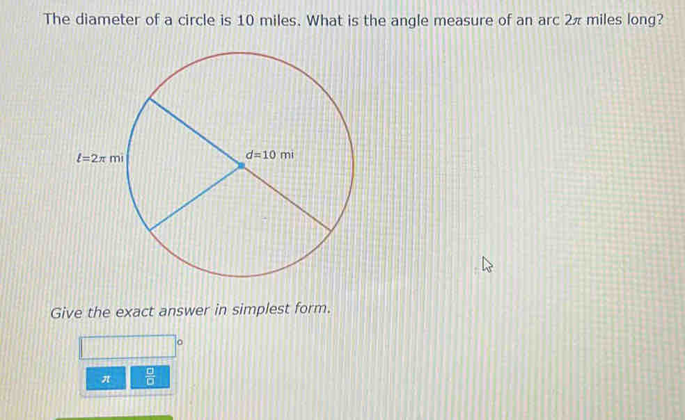 The diameter of a circle is 10 miles. What is the angle measure of an arc 2πmiles long?
Give the exact answer in simplest form.
π  □ /□  