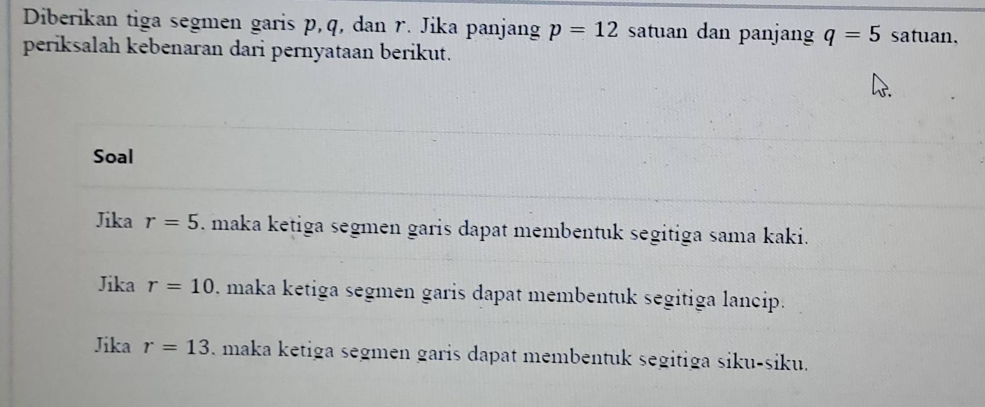 Diberikan tiga segmen garis p, q, dan r. Jika panjang p=12 satuan dan panjan q=5 satuan. 
periksalah kebenaran dari pernyataan berikut. 
Soal 
Jika r=5. maka ketiga segmen garis dapat membentuk segitiga sama kaki. 
Jika r=10. maka ketiga segmen garis dapat membentuk segitiga lancip. 
Jika r=13. maka ketiga segmen garis dapat membentuk segitiga siku-siku.