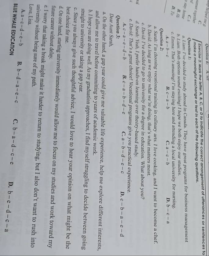 nciped m g 
Question 6: A. set
C. Exercise 3: Mark the letter A, B, C, or D to indicate the correct arrangement of utterances or sentences to
sunset together make a meaningful exchange or text in each of the following questions.
a
C Question 1:
o stay home a. Liam: I’ve decided to study abroad in Canada. They have great programs for business management
B.H b. Liam: Both options sound exciting! I hope we both enjoy our studies.
D. To c. Emma: That’s amazing! I’m staying here and attending a local university for nursing.
_
A. a-b-c B. c-a-b C. a-c-b D. b-c-a
Question 2:
a. Sarah: I’m choosing vocational training in culinary arts. I love cooking, and I want to become a chef.
b. David: As long as we enjoy what we’re doing, that’s what matters most.
c. David: I’ve decided to go to university for a degree in education. What about you?
oh d. Sarah: Yeah, I prefer hands-on learning over theory-based study.
C e. David: That’s a great choice! Vocational programs give you practical experience.
A. c-a-e-d-b B. c-a-b-d-e C. a-b-d-e-c D. c-b-a-e-d
Question 3:
Dear Aunt Sarah,
a. On the other hand, a gap year could give me valuable life experience, help me explore different interests,
and allow me to travel before committing to years of academic work.
b. I hope you are doing well. As my graduation approaches, I find myself struggling to decide between going
straight to university or taking a gap year.
c. Since you always give such thoughtful advice, I would love to hear your opinion on what might be the
best choice for me.
d. On one hand, starting university immediately would allow me to focus on my studies and work toward my
future career without delay.
e. I worry that taking a break might make it harder to return to studying, but I also don’t want to rush into
university without being sure of my path.
Love, Lisa.
A. a-c-d-e-b B. b-d-a-e-c C. b-a-d-c-e D. b-e-d-c-a
BLUE WHALE EDUCATION