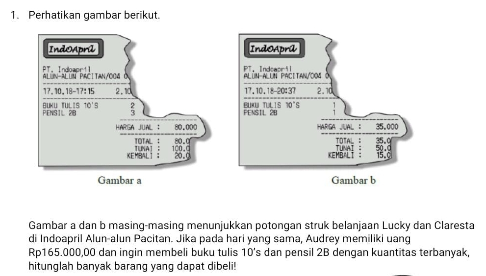 Perhatikan gambar berikut.
Gambar a dan b masing-masing menunjukkan potongan struk belanjaan Lucky dan Claresta
di Indoapril Alun-alun Pacitan. Jika pada hari yang sama, Audrey memiliki uang
Rp165.000,00 dan ingin membeli buku tulis 10’s dan pensil 2B dengan kuantitas terbanyak,
hitunglah banyak barang yang dapat dibeli!