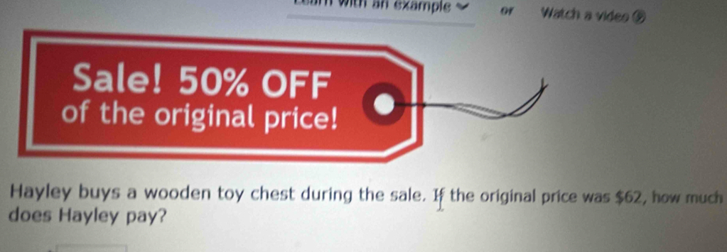 am with an example or Watch a video 
Sale! 50% OFF 
of the original price! 
Hayley buys a wooden toy chest during the sale. If the original price was $62, how much 
does Hayley pay?