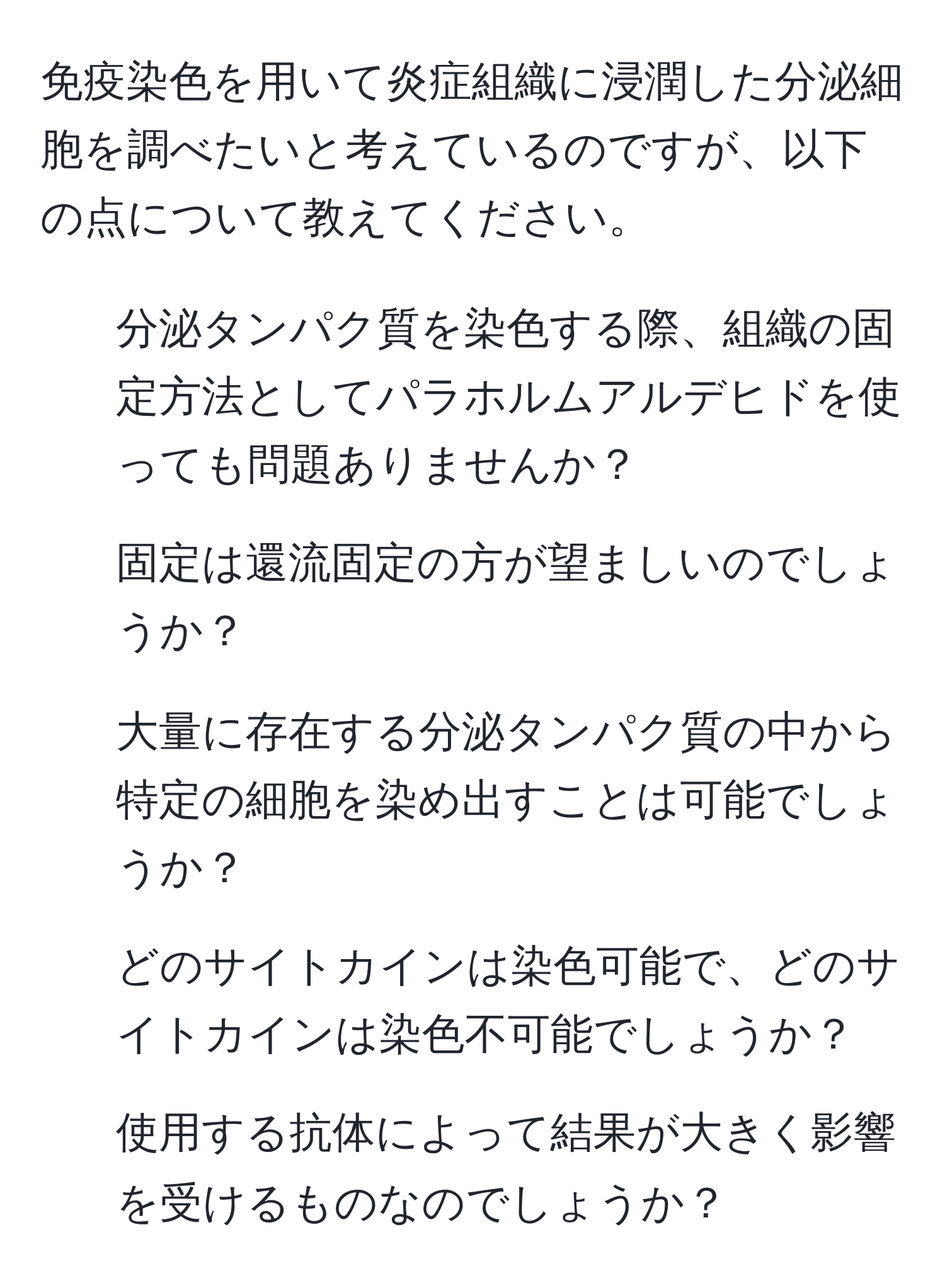 免疫染色を用いて炎症組織に浸潤した分泌細胞を調べたいと考えているのですが、以下の点について教えてください。  
1) 分泌タンパク質を染色する際、組織の固定方法としてパラホルムアルデヒドを使っても問題ありませんか？  
2) 固定は還流固定の方が望ましいのでしょうか？  
3) 大量に存在する分泌タンパク質の中から特定の細胞を染め出すことは可能でしょうか？  
4) どのサイトカインは染色可能で、どのサイトカインは染色不可能でしょうか？  
5) 使用する抗体によって結果が大きく影響を受けるものなのでしょうか？