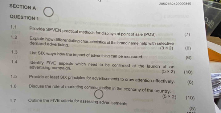 285Q1B2429000840 
SECTION A 
QUESTION 1 
1.1 Provide SEVEN practical methods for displays at point of sale (POS). (7) 
1.2 Explain how differentiating characteristics of the brand name help with selective 
demand advertising.
(3* 2) (6) 
1.3 List SIX ways how the impact of advertising can be measured. (6) 
1.4 Identify FIVE aspects which need to be confirmed at the launch of an 
advertising campaign. (5* 2) (10) 
1.5 Provide at least SIX principles for advertisements to draw attention effectively. (6) 
1.6 Discuss the role of marketing communication in the economy of the country.
(5* 2) (10) 
1.7 Outline the FIVE criteria for assessing advertisements. 
(5)