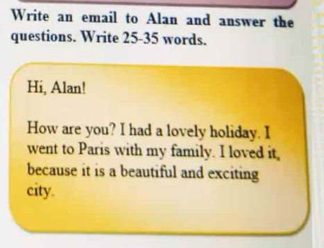 Write an email to Alan and answer the 
questions. Write 25 - 35 words. 
Hi, Alan! 
How are you? I had a lovely holiday. I 
went to Paris with my family. I loved it, 
because it is a beautiful and exciting 
city.