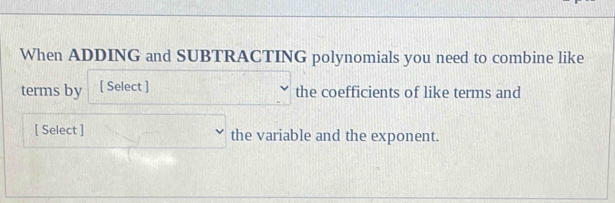 When ADDING and SUBTRACTING polynomials you need to combine like 
terms by [ Select ] 
the coefficients of like terms and 
[ Select ] the variable and the exponent.