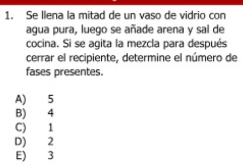 Se llena la mitad de un vaso de vidrio con
agua pura, luego se añade arena y sal de
cocina. Si se agita la mezcla para después
cerrar el recipiente, determine el número de
fases presentes.
A) 5
B) 4
C) 1
D) 2
E) 3