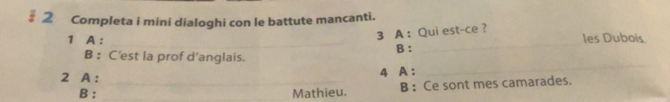 § 2 Completa i mini dialoghi con le battute mancanti. 
__ 
3 A ： Qui est-ce ? 
1 A : les Dubois. 
B : 
B ： C’est la prof d’anglais. 
2 A : _4 A: 
_ 
B : Mathieu. B : Ce sont mes camarades.