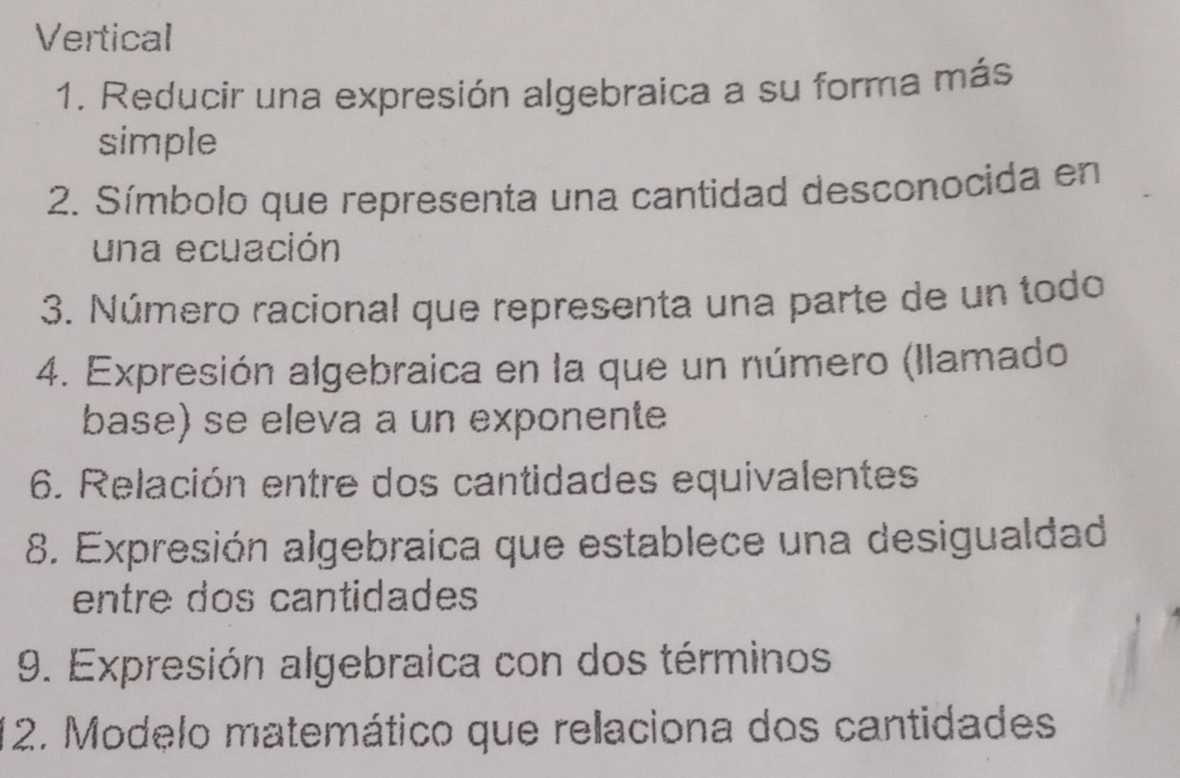 Vertical 
1. Reducir una expresión algebraica a su forma más 
simple 
2. Símbolo que representa una cantidad desconocida en 
una ecuación 
3. Número racional que representa una parte de un todo 
4. Expresión algebraica en la que un número (llamado 
base) se eleva a un exponente 
6. Relación entre dos cantidades equivalentes 
8. Expresión algebraica que establece una desigualdad 
entre dos cantidades 
9. Expresión algebraica con dos términos 
*2. Modelo matemático que relaciona dos cantidades