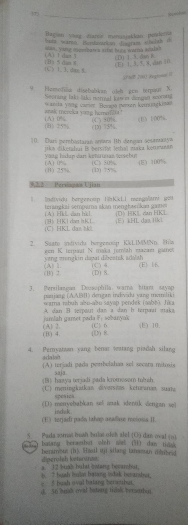 372 _Revolusi
Bagian yang diarsir menunjukkan penderita
buta warna, Berdasarkan diagram sílsilah di
atas, yang membawa sifat buta warna adalah
(A) 1 dan 3.
(D) 1, 5, dan 8
(B) 5 dan 8.
(E) 1, 3, 5, 8, dan 10.
(C) 1, 3, dan 8.
SPMB 2005 Regional II
9. Hemofilia disebabkan oleh gen terpaut X.
Seorang laki-laki normal kawin dengan seorang
wanita yang carier. Berapa persen kemungkinan
anak mereka yang hemofilia?
(A) 0%. (C) 50%. (E) 100%.
(B) 25%. (D) 75%.
10. Dari pembastaran antara Bb dengan sesamanya
jīka diketahui B bersifat lethal maka keturunan
yang hidup dari keturunan tersebut
(A) 0%. (C) 50%. (E) 100%.
(B) 25%, (D) 75%.
9.2.2 Persiapan Ujian
1. Individu bergenotip HhKkLl mengalami gen
terangkai sempurna akan menghasilkan gamet
(A) HkL dan hkl. (D) HKL dan HKL.
(B) HKl dan hKL. (E) kHL dan Hkl.
(C) HKL dan hkl.
2. Suatu individu bergenotip KkLlMMNn. Bila
gen K terpaut N maka jumlah macam gamet
yang mungkin dapat dibentuk adalah
(A) 1. (C) 4. (E) 16.
(B) 2. (D) 8.
3. Persilangan Drosophila warna hitam sayap
panjang (AABB) dengan individu yang memiliki
warna tubuh abu-abu sayap pendek (aabb). Jika
A dan B terpaut dan a dan b terpaut maka
jumlah gamet pada F_1 sebanyak
(A) 2. (C) 6. (E) 10.
(B) 4. (D) 8.
4. Pernyataan yang benar tentang pindah silang
adalah
(A) terjadi pada pembelahan sel secara mitosis
saja.
(B) hanya terjadi pada kromosom tubuh.
(C) meningkatkan diversitas keturunan suatu
spesies.
(D) menyebabkan sel anak identik dengan sel
induk.
(E) terjadi pada tahap anafase meiosis II.
5. Pada tomat buah bulat-olch alel (O) dan oval (o)
e ) batang berambut oleh alel (H) dan tidak
berambut (h). Hasil uji silang tanaman dihíbrid
diperoleh keturunan:
a. 32 buah bulat batang berambut.
b. ? buah bulat batang tidak berambut,
c. 5 buah oval batang berambut.
d. 56 buah oval batang tidak berambur