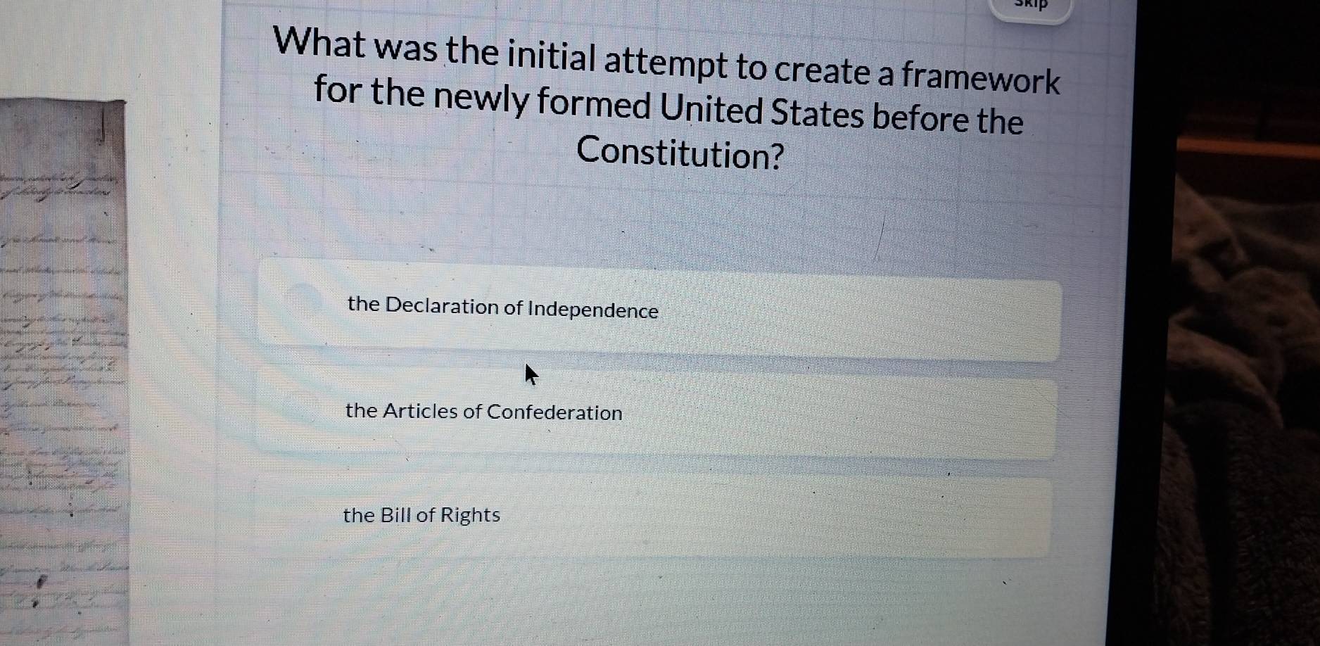 What was the initial attempt to create a framework
for the newly formed United States before the
Constitution?
the Declaration of Independence
the Articles of Confederation
the Bill of Rights