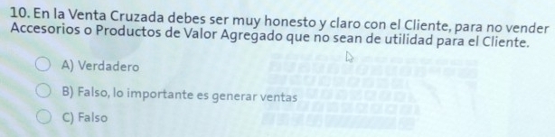 En la Venta Cruzada debes ser muy honesto y claro con el Cliente, para no vender
Accesorios o Productos de Valor Agregado que no sean de utilidad para el Cliente.
A) Verdadero
B) Falso, lo importante es generar ventas
C) Falso