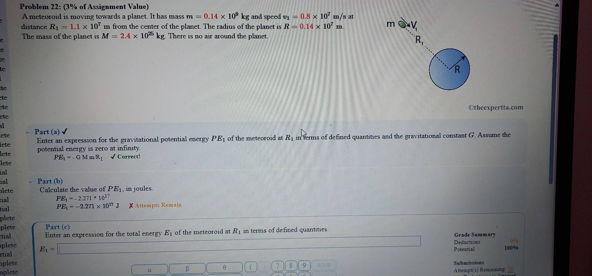 Problem 22: (3% of Assignment Value) 
A meteoroid is moving towards a planet. It has mass m=0.14* 10^9kg and speed v_1=0.8* 10^7m/s at 
distance R_1=1.1* 10^7 m from the center of the planet. The radius of the planet is R=0.14* 10^7m mbigcirc V_1
The mass of the planet is M=2.4* 10^(25)kg There is no air around the planet.
R_1
e 
te 
te 
R 
te 
te 
te ©theexpertta.com 
ete 
al 
lete Part (a) 
lete Enter an expression for the gravitational potential energy PE_1 of the meteoroid at R_1 in ferms of defined quantities and the gravitational constant G. Assume the 
lete potential energy is zero at infinity.
PE_1=-GMm/R_1 √ Correct! 
lete 
ial 
ial Part (b) 
lete Calculate the value of PE_1 , in joules. 
tial
PE_1=-2.271*10^(17)
PE_1=-2.271* 10^(17)J
tial X Attempts Remain 
plete 
plete Part (c) 
tial Enter an expression for the total energy E_1 of the meteoroid at R_1 in terms of defined quantities. Grade Summary 
Deductions 095 
plete Potential 
rtial E_1=□ 100%
plete Submissions 
8 9 
nplete α □ ( β θ HOME 
□ 
Attempt(s) Remaining: 20