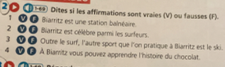 20 ① 1-69) Dites si les affirmations sont vraies (V) ou fausses (F). 
1 0 Biarritz est une station balnéaire. 
2 0 Biarritz est célèbre parmi les surfeurs. 
3 V 0 Outre le surf, l'autre sport que l'on pratique à Biarritz est le ski. 
4 Vf À Biarritz vous pouvez apprendre l'histoire du chocolat.