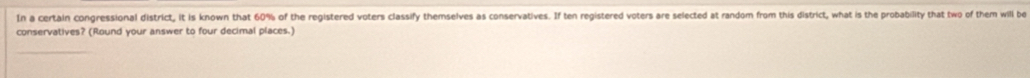 In a certain congressional district, it is known that 60% of the registered voters classify themselves as conservatives. If ten registered voters are selected at random from this district, what is the probability that two of them will be 
conservatives? (Round your answer to four decimal places.)