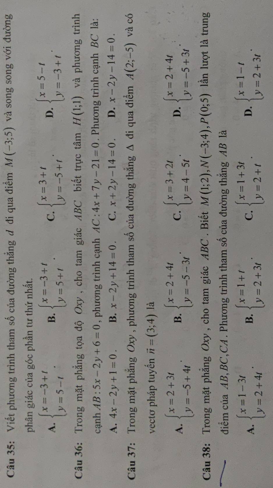 Viết phương trình tham số của đường thẳng đ đi qua điểm M(-3;5) và song song với đường
phân giác của góc phần tư thứ nhất.
A. beginarrayl x=-3+t y=5-tendarray. . beginarrayl x=-3+t y=5+tendarray. . beginarrayl x=3+t y=-5+tendarray. . beginarrayl x=5-t y=-3+tendarray. .
B.
C.
D.
Câu 36: Trong mặt phẳng tọa độ Oxy , cho tam giác ABC biết trực tâm H(1;1) và phương trình
cạnh AB:5x-2y+6=0 , phương trình cạnh AC:4x+7y-21=0. Phương trình cạnh BC là:
A. 4x-2y+1=0. B. x-2y+14=0. C. x+2y-14=0. D. x-2y-14=0.
Câu 37: Trong mặt phẳng Oxy, phương trình tham số của đường thắng △ di qua điểm A(2;-5) và có
vectơ pháp tuyến vector n=(3;4) là
A. beginarrayl x=2+3t y=-5+4tendarray. beginarrayl x=2+4t y=-5-3tendarray. . C. beginarrayl x=3+2t y=4-5tendarray. . D. beginarrayl x=2+4t y=-5+3tendarray.
B.
Câu 38: Trong mặt phẳng Oxy , cho tam giác ABC . Biết M(1;2),N(-3;4),P(0;5) lần lượt là trung
điểm của AB, BC,CA . Phương trình tham số của đường thắng AB là
A. beginarrayl x=1-3t y=2+4tendarray. . beginarrayl x=1+t y=2+3tendarray. . beginarrayl x=1+3t y=2+tendarray. . beginarrayl x=1-t y=2+3tendarray. .
B.
C.
D.