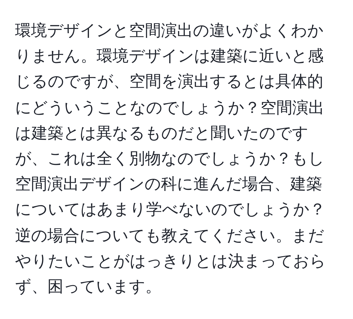 環境デザインと空間演出の違いがよくわかりません。環境デザインは建築に近いと感じるのですが、空間を演出するとは具体的にどういうことなのでしょうか？空間演出は建築とは異なるものだと聞いたのですが、これは全く別物なのでしょうか？もし空間演出デザインの科に進んだ場合、建築についてはあまり学べないのでしょうか？逆の場合についても教えてください。まだやりたいことがはっきりとは決まっておらず、困っています。