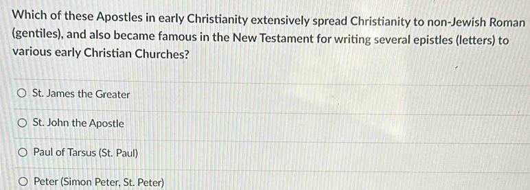 Which of these Apostles in early Christianity extensively spread Christianity to non-Jewish Roman
(gentiles), and also became famous in the New Testament for writing several epistles (letters) to
various early Christian Churches?
St. James the Greater
St. John the Apostle
Paul of Tarsus (St. Paul)
Peter (Simon Peter, St. Peter)