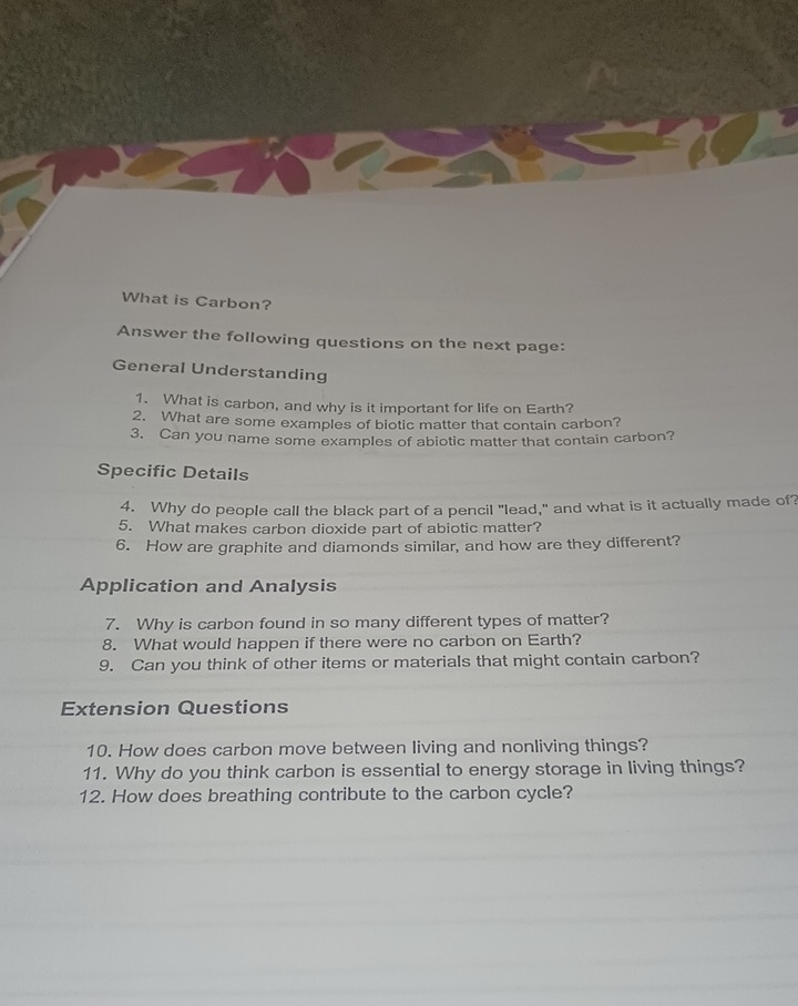 What is Carbon? 
Answer the following questions on the next page: 
General Understanding 
1. What is carbon, and why is it important for life on Earth? 
2. What are some examples of biotic matter that contain carbon? 
3. Can you name some examples of abiotic matter that contain carbon? 
Specific Details 
4. Why do people call the black part of a pencil "lead," and what is it actually made of? 
5. What makes carbon dioxide part of abiotic matter? 
6. How are graphite and diamonds similar, and how are they different? 
Application and Analysis 
7. Why is carbon found in so many different types of matter? 
8. What would happen if there were no carbon on Earth? 
9. Can you think of other items or materials that might contain carbon? 
Extension Questions 
10. How does carbon move between living and nonliving things? 
11. Why do you think carbon is essential to energy storage in living things? 
12. How does breathing contribute to the carbon cycle?