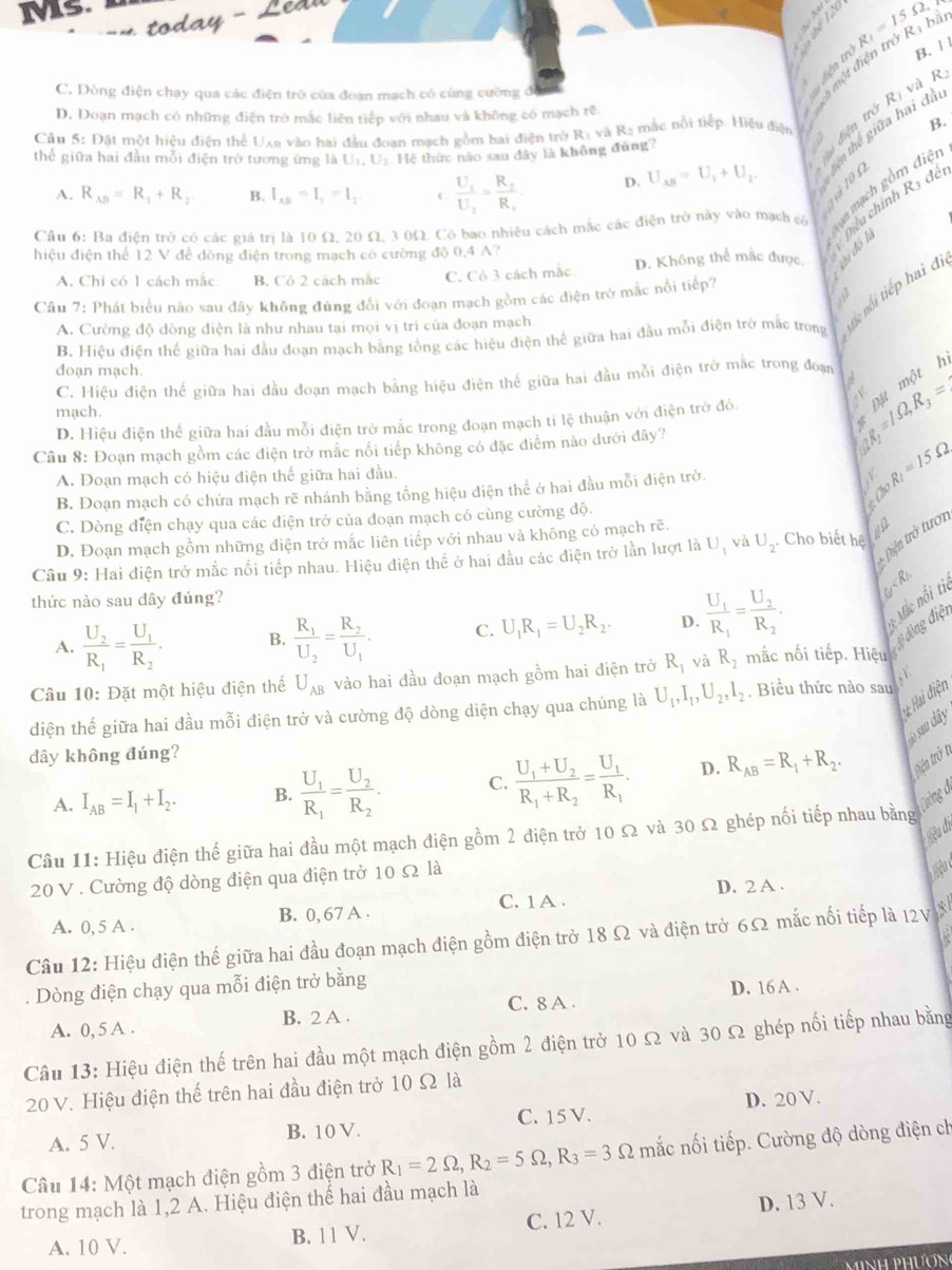 Ms.
Bln m^(frac 1)3 B. 11
C. Dòng điện chay qua các điện trở của đoạn mạch có cùng cường đ
D. Đoạn mạch có những điện trở mắc liên tiếp với nhau và không có mạch rẽ.
một điện trở Rị Bí R_1=15Omega
B.
Câu 5: Đặt một hiệu điện thể Uxa vào hai đầu đoan mạch gồm hai điện trở R: và Rạ mắc nổi tiếp. Hiệu điện a
thể giữa hai đầu mỗi điện trở tương ứng là Ur, U: Hệ thức nào sau đây là không đùng?
A. R_AB=R_1+R_2. B. I_AB=I_1=I_2 C frac U_1U_2=frac R_2R_1 D. U_AB=U_1+U_2.

Câu 6: Ba điện trở có các giá trị là 10 Ω, 20 Ω, 3 0Ω. Có bao nhiêu cách mắc các điện trở này vào mạch có
hiệu điện thể 12 V để dòng điện trong mạch có cường độ 0,4 A?
A. Chỉ có 1 cách mắc B. Có 2 cách mắc C. Có 3 cách mắc D. Không thể mắc được
Câu 7: Phát biểu nào sau đây không đúng đối với đoạn mạch gồm các điện trở mắc nổi tiếp?
a
B. Hiệu điện thế giữa hai đầu đoạn mạch bằng tổng các hiệu điện thể giữa hai đầu mỗi điện trở mắc trong  tiếc ni tiếp haiđ
A. Cường độ dòng điện là như nhau tại mọi vị tri của đoạn mạch
doạn mạch.
C. Hiệu điện thế giữa hai đầu đoạn mạch bằng hiệu điện thế giữa hai đầu mỗi điện trở mắc trong đoạn
mach.
D. Hiệu điện thể giữa hai đầu mỗi điện trở mắc trong đoạn mạch tỉ lệ thuận với điện trở đó.
√
Cầu 8: Đoạn mạch gồm các điện trở mắc nổi tiếp không có đặc điểm nào dưới đây?
R_2=1.Omega ,R_3=2 Đặt một h
A. Đoạn mạch có hiệu điện thế giữa hai đầu.
B. Đoạn mạch có chứa mạch rẽ nhánh bằng tổng hiệu điện thế ở hai đầu mỗi điện trờ. Q_0R_1=15Omega
C. Dòng điện chạy qua các điện trở của đoạn mạch có cùng cường độ.. 
Diện trở tươn
D. Đoạn mạch gồm những điện trở mắc liên tiếp với nhau và không có mạch rẽ.
Câu 9: Hai điện trở mắc nổi tiếp nhau. Hiệu điện thể ở hai đầu các điện trở lần lượt là U_1 và U_2. Cho biết hệ  iu
thức nào sau dây đúng?
A. frac U_2R_1=frac U_1R_2. B. frac R_1U_2=frac R_2U_1. C. U_1R_1=U_2R_2. D. frac U_1R_1=frac U_2R_2.
Câu 10: Đặt một hiệu điện thể U_AB vào hai đầu đoạn mạch gồm hai điện trở R_1 và R_2 nắc nối tiếp. Hiệu đ đòng điệt  Mác nổi ti
*  Hai điện
diện thế giữa hai đầu mỗi điện trở và cường độ dòng diện chạy qua chúng là U_1,I_1,U_2,I_2. Biểu thức nào sau
o sau dây
dây không đúng?
A. I_AB=I_1+I_2. B. frac U_1R_1=frac U_2R_2. C. frac U_1+U_2R_1+R_2=frac U_1R_1. D. R_AB=R_1+R_2. têa trở t
Câu 11: Hiệu điện thế giữa hai đầu một mạch điện gồm 2 điện trở 10 Ω và 30 Ω ghép nổi tiếp nhau bằng 
20 V . Cường độ dòng điện qua điện trở 10 Ω là
D. 2 A .
A. 0, 5 A . B. 0, 67 A . C. 1 A .
Câu 12: Hiệu điện thế giữa hai đầu đoạn mạch điện gồm điện trở 18 Ω và điện trở 6Ω mắc nổi tiếp là I2V*
. Dòng điện chạy qua mỗi điện trở bằng
A. 0, 5 A . B. 2 A . C. 8 A . D. 16 A .
Câu 13: Hiệu điện thế trên hai đầu một mạch điện gồm 2 điện trở 10 Ω và 30 Ω ghép nối tiếp nhau bằng
20 V. Hiệu điện thế trên hai đầu điện trở 10 Ω là
A. 5 V. B. 10 V. C. 15 V. D. 20 V.
Câu 14: Một mạch điện gồm 3 điện trở R_1=2Omega ,R_2=5Omega ,R_3=3Omega mắc nối tiếp. Cường độ dòng điện ch
trong mạch là 1,2 A. Hiệu điện thể hai đầu mạch là
A. 10 V. B. 11 V. C. 12 V. D. 13 V.
minh phươn