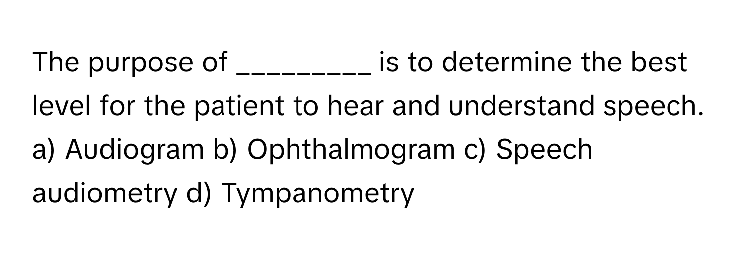 The purpose of _________ is to determine the best level for the patient to hear and understand speech.

a) Audiogram b) Ophthalmogram c) Speech audiometry d) Tympanometry