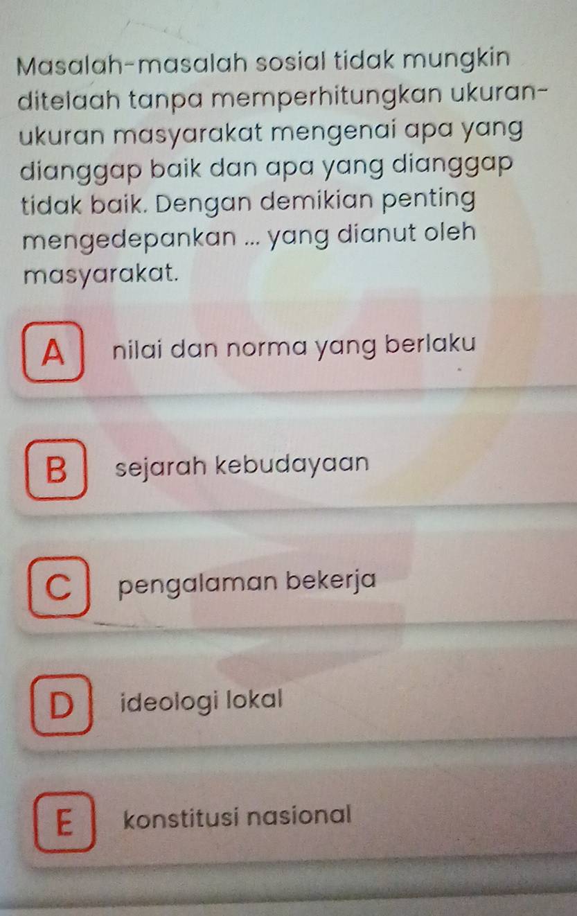 Masalah-masalah sosial tidak mungkin
ditelaah tanpa memperhitungkan ukuran-
ukuran masyarakat mengenai apa yang
dianggap baik dan apa yang dianggap 
tidak baik. Dengan demikian penting
mengedepankan ... yang dianut oleh
masyarakat.
A nilai dan norma yang berlaku
B sejarah kebudayaan
C pengalaman bekerja
D ideologi lokal
E konstitusi nasional