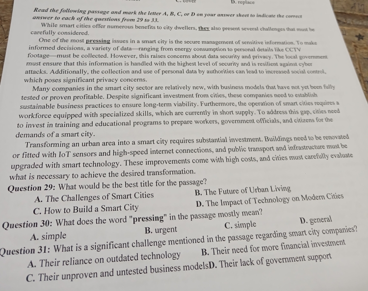 D. replace
Read the following passage and mark the letter A, B, C, or D on your answer sheet to indicate the correct
answer to each of the questions from 29 to 33.
While smart cities offer numerous benefits to city dwellers, they also present several challenges that must be
carefully considered.
One of the most pressing issues in a smart city is the secure management of sensitive information. To make
informed decisions, a variety of data—ranging from energy consumption to personal details like CCTV
footage—must be collected. However, this raises concerns about data security and privacy. The local government
must ensure that this information is handled with the highest level of security and is resilient against cyber
attacks. Additionally, the collection and use of personal data by authorities can lead to increased social control,
which poses significant privacy concerns.
Many companies in the smart city sector are relatively new, with business models that have not yet been fully
tested or proven profitable. Despite significant investment from cities, these companies need to establish
sustainable business practices to ensure long-term viability. Furthermore, the operation of smart cities requires a
workforce equipped with specialized skills, which are currently in short supply. To address this gap, cities need
to invest in training and educational programs to prepare workers, government officials, and citizens for the
demands of a smart city.
Transforming an urban area into a smart city requires substantial investment. Buildings need to be renovated
or fitted with IoT sensors and high-speed internet connections, and public transport and infrastructure must be
upgraded with smart technology. These improvements come with high costs, and cities must carefully evaluate
what is necessary to achieve the desired transformation.
Question 29: What would be the best title for the passage?
A. The Challenges of Smart Cities B. The Future of Urban Living
C. How to Build a Smart City D. The Impact of Technology on Modern Cities
Question 30: What does the word "pressing" in the passage mostly mean?
A. simple B. urgent C. simple D. general
Question 31: What is a significant challenge mentioned in the passage regarding smart city companies?
A. Their reliance on outdated technology B. Their need for more financial investment
C. Their unproven and untested business modelsD. Their lack of government support