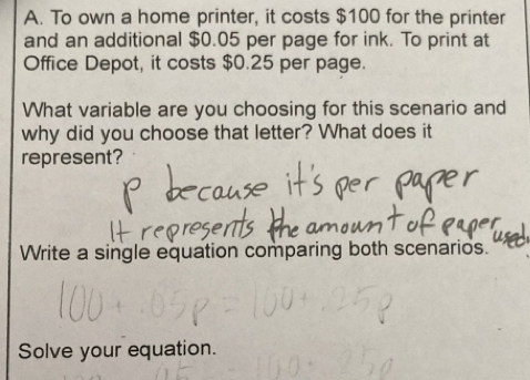 To own a home printer, it costs $100 for the printer 
and an additional $0.05 per page for ink. To print at 
Office Depot, it costs $0.25 per page. 
What variable are you choosing for this scenario and 
why did you choose that letter? What does it 
represent? 
Write a single equation comparing both scenarios. 
Solve your equation.