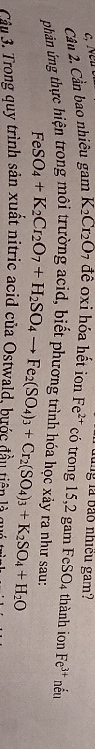 lung là bào nhiều gam? 
Cầu 2. Cần bao nhiêu gam K_2Cr_2O 7 đề oxi hóa hết ion Fe^(2+) có trong 15,2 gam Fel SO_4 thành ion Fe^(3+) nếu 
phản ứng thực hiện trong môi trường acid, biết phương trình hóa học xảy ra như sau:
FeSO_4+K_2Cr_2O_7+H_2SO_4to Fe_2(SO_4)_3+Cr_2(SO_4)_3+K_2SO_4+H_2O
Câu 3. Trong quy trình sản xuất nitric acid của Ostwald, bước đầu tiên là qu t