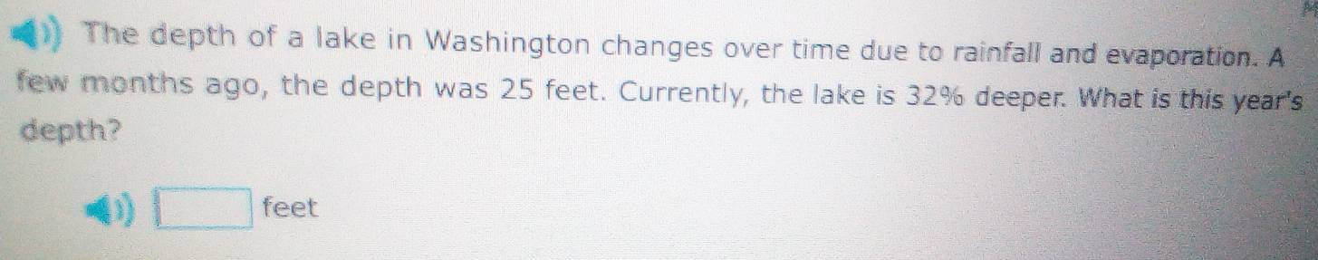 The depth of a lake in Washington changes over time due to rainfall and evaporation. A 
few months ago, the depth was 25 feet. Currently, the lake is 32% deeper. What is this year's 
depth? 
(1) □ feet