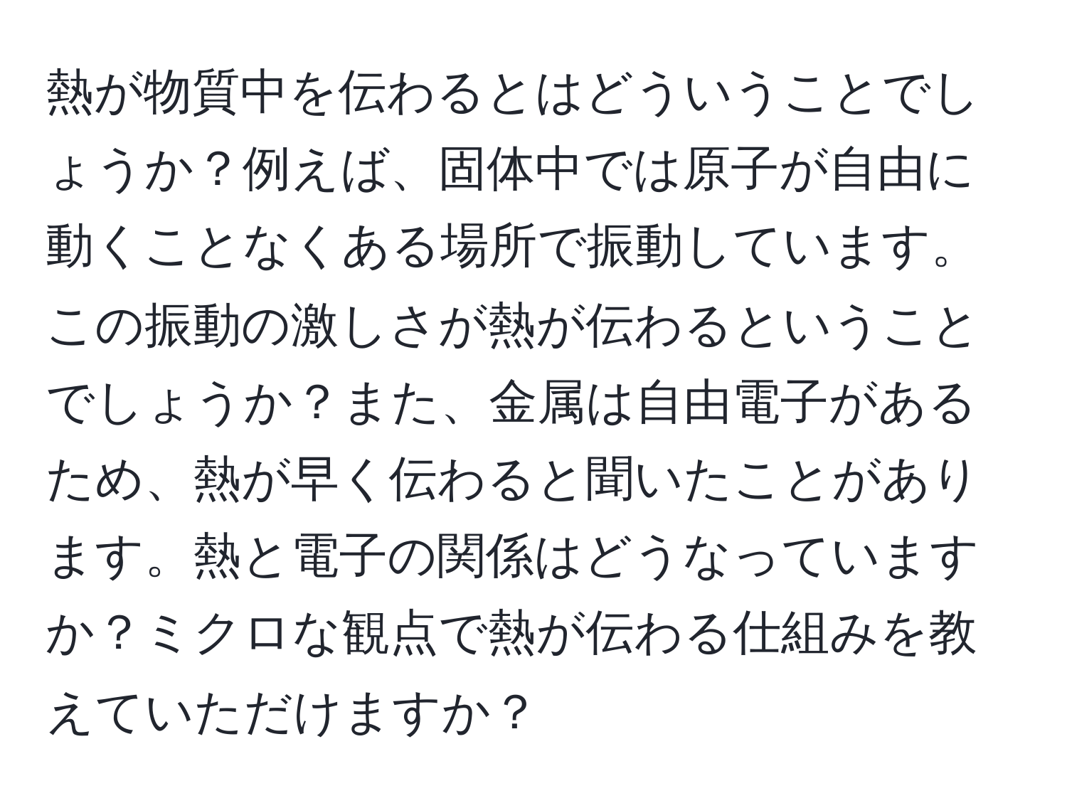 熱が物質中を伝わるとはどういうことでしょうか？例えば、固体中では原子が自由に動くことなくある場所で振動しています。この振動の激しさが熱が伝わるということでしょうか？また、金属は自由電子があるため、熱が早く伝わると聞いたことがあります。熱と電子の関係はどうなっていますか？ミクロな観点で熱が伝わる仕組みを教えていただけますか？