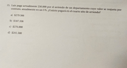 Luís paga actualmente 230.000 por el arriendo de un departamento cuyo valor se reajusta por
contrato, anualmente en un 5 %. ¿Cuánto pagará en el cuarto año de arriendo?
a) $279.566
b) $187.336
c) $276.000
d) $241.500