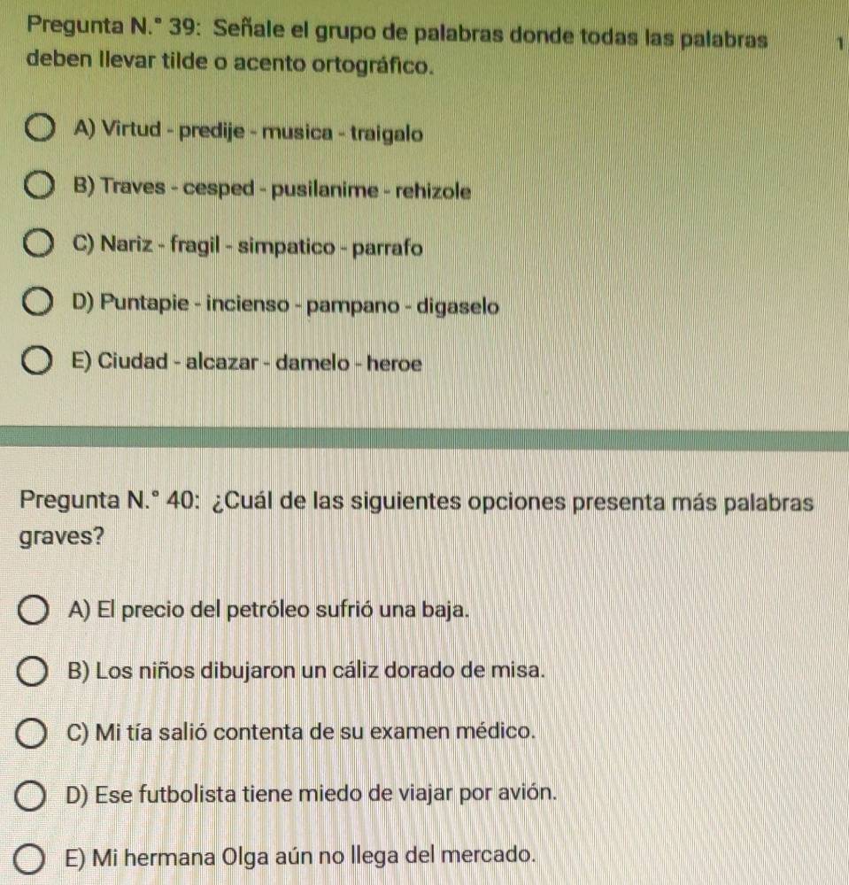 Pregunta N.° 39: Señale el grupo de palabras donde todas las palabras 1
deben Ilevar tilde o acento ortográfico.
A) Virtud - predije - musica - traigalo
B) Traves - cesped - pusilanime - rehizole
C) Nariz - fragil - simpatico - parrafo
D) Puntapie - incienso - pampano - digaselo
E) Ciudad - alcazar - damelo - heroe
Pregunta N.° 40: ¿Cuál de las siguientes opciones presenta más palabras
graves?
A) El precio del petróleo sufrió una baja.
B) Los niños dibujaron un cáliz dorado de misa.
C) Mi tía salió contenta de su examen médico.
D) Ese futbolista tiene miedo de viajar por avión.
E) Mi hermana Olga aún no llega del mercado.