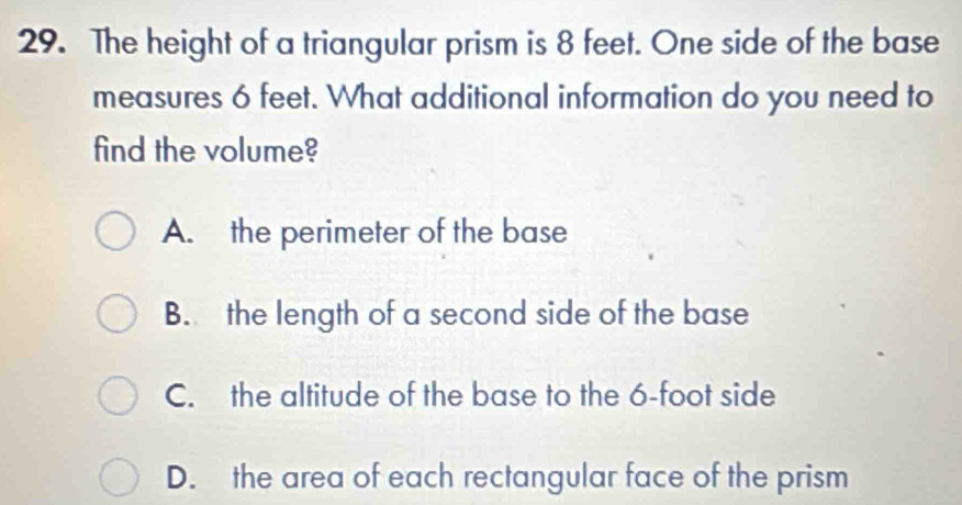 The height of a triangular prism is 8 feet. One side of the base
measures 6 feet. What additional information do you need to
find the volume?
A. the perimeter of the base
B. the length of a second side of the base
C. the altitude of the base to the 6-foot side
D. the area of each rectangular face of the prism