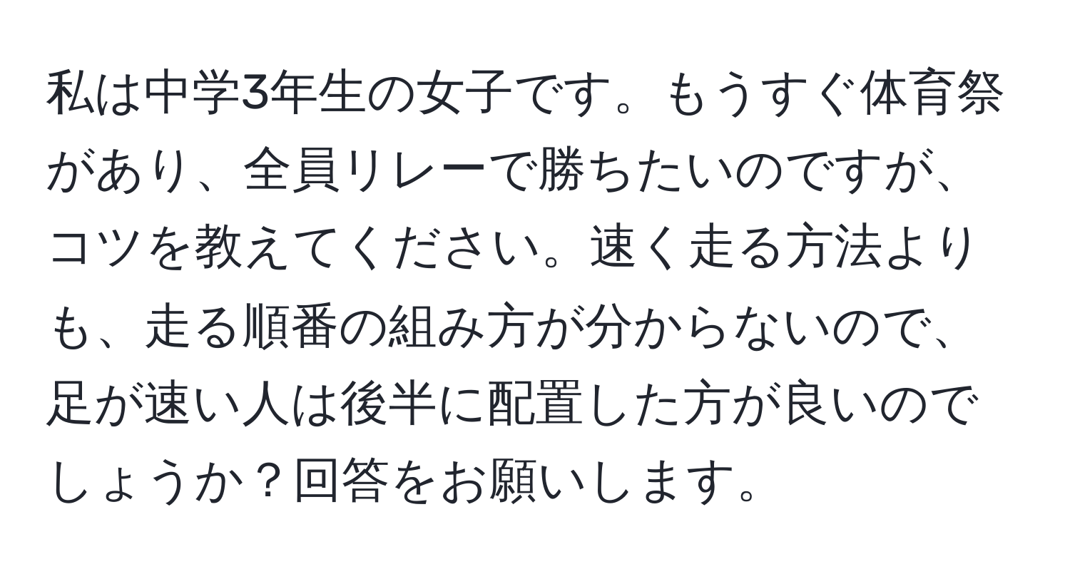 私は中学3年生の女子です。もうすぐ体育祭があり、全員リレーで勝ちたいのですが、コツを教えてください。速く走る方法よりも、走る順番の組み方が分からないので、足が速い人は後半に配置した方が良いのでしょうか？回答をお願いします。