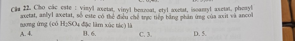 Cho các este : vinyl axetat, vinyl benzoat, etyl axetat, isoamyl axetat, phenyl
axetat, anlyl axetat, số este có thể điều chế trực tiếp bằng phản ứng của axit và ancol
tương ứng (có H_2SO_4 4 đặc làm xúc tác) là
A. 4. B. 6. C. 3. D. 5.
