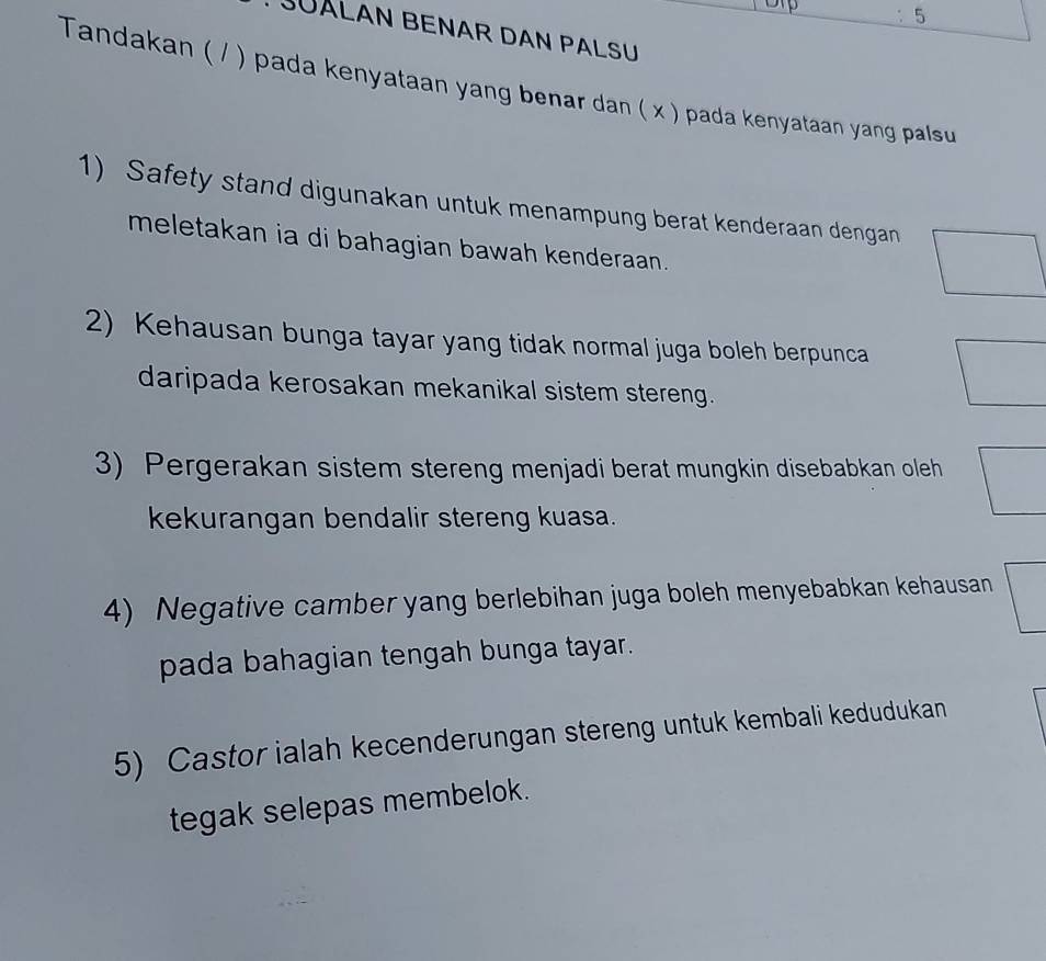 JÜALAN BENAR DAN PALSU 
Tandakan ( / ) pada kenyataan yang benar dan ( x ) pada kenyataan yang palsu 
1) Safety stand digunakan untuk menampung berat kenderaan dengan 
meletakan ia di bahagian bawah kenderaan. 
2) Kehausan bunga tayar yang tidak normal juga boleh berpunca 
daripada kerosakan mekanikal sistem stereng. 
3) Pergerakan sistem stereng menjadi berat mungkin disebabkan oleh 
kekurangan bendalir stereng kuasa. 
4) Negative camber yang berlebihan juga boleh menyebabkan kehausan 
pada bahagian tengah bunga tayar. 
5) Castor ialah kecenderungan stereng untuk kembali kedudukan 
tegak selepas membelok.