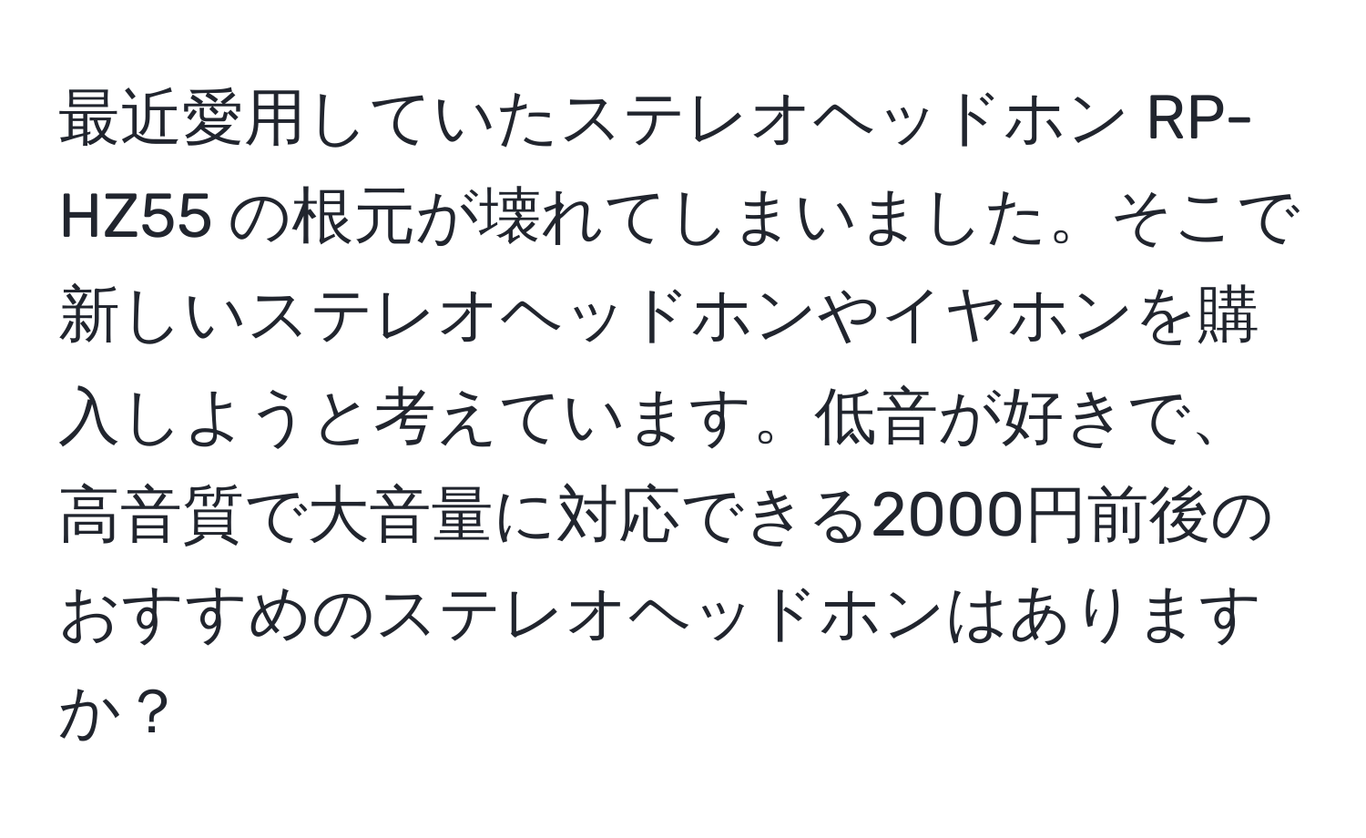 最近愛用していたステレオヘッドホン RP-HZ55 の根元が壊れてしまいました。そこで新しいステレオヘッドホンやイヤホンを購入しようと考えています。低音が好きで、高音質で大音量に対応できる2000円前後のおすすめのステレオヘッドホンはありますか？