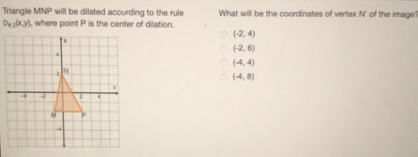 Triangle MNP will be dilated according to the rule What will be the coordinates of vertex N° of the image?
D_P,2(x,y) ), where point P is the center of dilation.
(-2,4)
(-2,6)
(-4,4)
(-4,8)