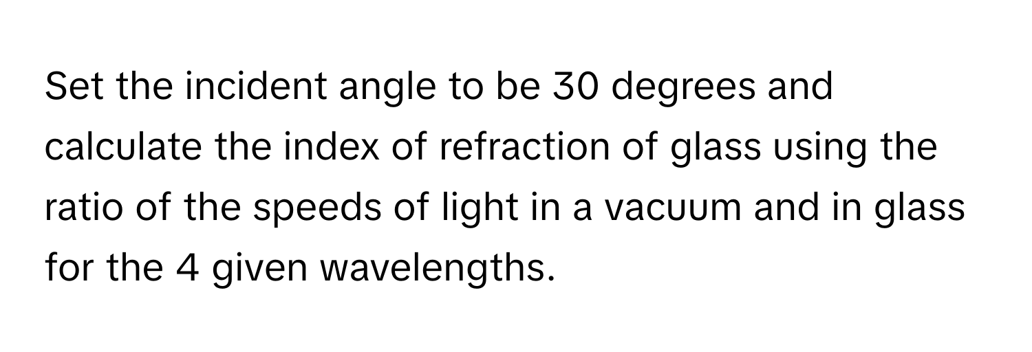 Set the incident angle to be 30 degrees and calculate the index of refraction of glass using the ratio of the speeds of light in a vacuum and in glass for the 4 given wavelengths.