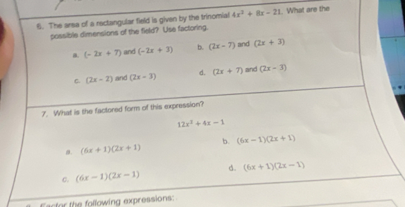 The area of a rectangular field is given by the trinomial 4x^2+8x-21. What are the
possible dimensions of the field? Use factoring.
a. (-2x+7) and (-2x+3) b. (2x-7) and (2x+3)
C. (2x-2) and (2x-3) d. (2x+7) and (2x-3)
7. What is the factored form of this expression?
12x^2+4x-1
b.
β. (6x+1)(2x+1) (6x-1)(2x+1)
c. (6x-1)(2x-1) d. (6x+1)(2x-1)
Eactor the following expressions: