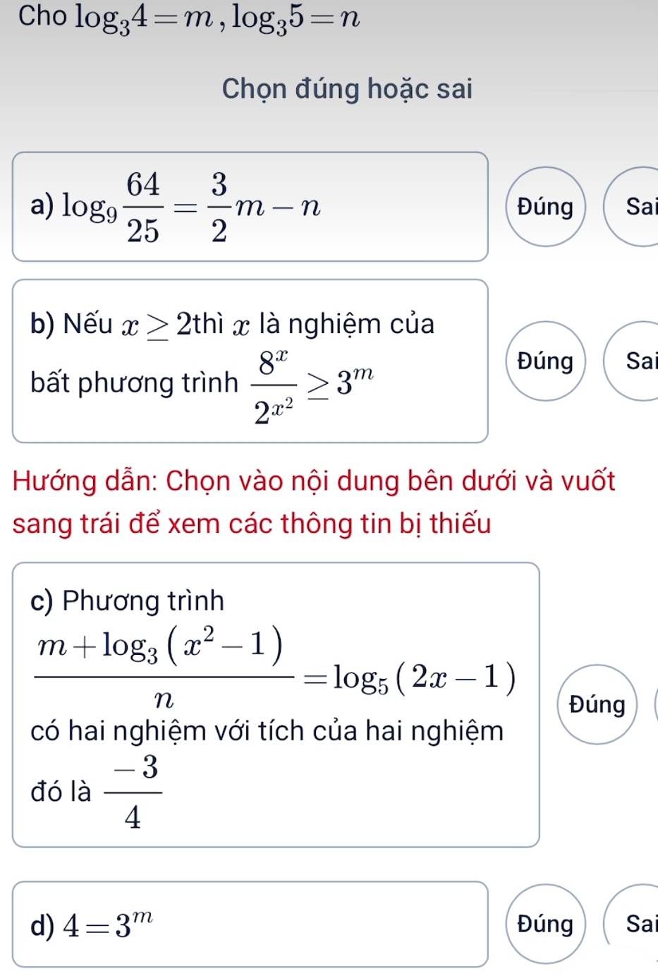 Cho log _34=m, log _35=n
Chọn đúng hoặc sai
a) log _9 64/25 = 3/2 m-n Đúng Sai
b) Nếu x≥ 2thix là nghiệm của
bất phương trình frac 8^x2^(x^2)≥ 3^m
Đúng Sai
Hướng dẫn: Chọn vào nội dung bên dưới và vuốt
sang trái để xem các thông tin bị thiếu
c) Phương trình
frac m+log _3(x^2-1)n=log _5(2x-1)
Đúng
có hai nghiệm với tích của hai nghiệm
đó là  (-3)/4 
d) 4=3^m Đúng Sai