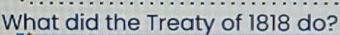 What did the Treaty of 1818 do?