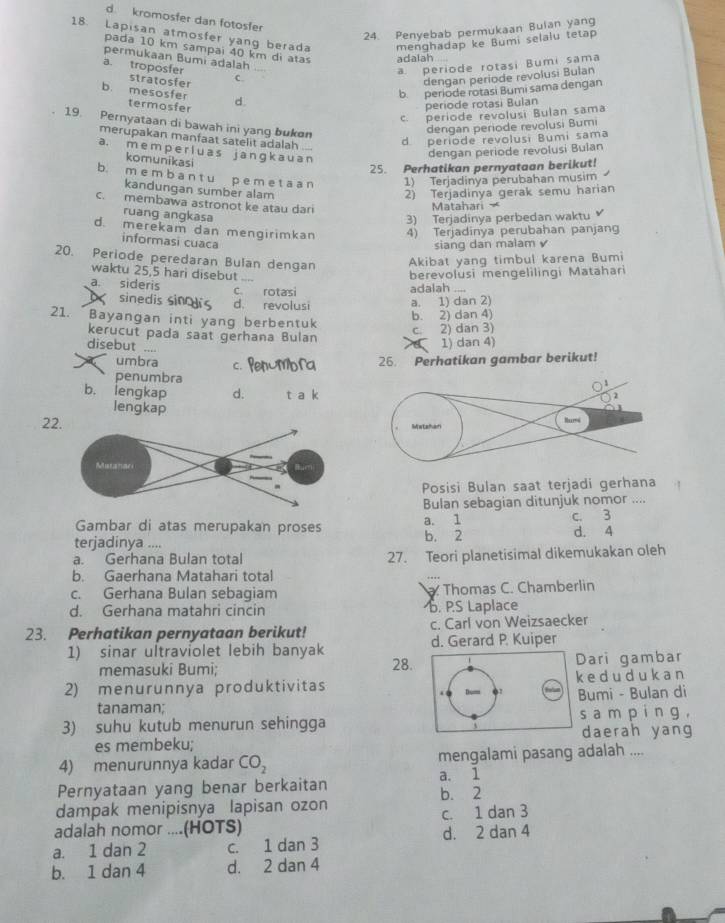 d kromosfer dan fotosfer
24. Penyebab permukaan Bulan yang
18. Lapisan atmosfer yang berada menghadap ke Bumi selalu tetap
pada 10 km sampai 40 km di atas adalah
permukaan Bumi adalah
a. periode rotasi Bumi sama
a. troposfer C.
stratosfer
dengan periode revolusi Bulan
b. mesosfer d
b. periode rotasi Bumi sama dengan
termosfer
periode rotasí Bulan
c. periode revolusi Bulan sama
19. Pernyataan di bawah ini yang bukøn
dergan periode revolusi Bumi
d periode revolusi Bumi sama
merupakan manfaat satelit adalah ....
a. m e m p e r lu a s j a nɡ k a u a n
dengan periode revolusi Bulan
komunikasi
25. Perhatikan pernyataan berikut!
b. m e m b a n t u p e m e t a a n 1) Terjadinya perubahan musim
kandungan sumber alam 2) Terjadinya gerak semu harian
c. membawa astronot ke atau dari
Matahari 
ruang angkasa
3) Terjadinya perbedan waktu
d. merekam dan mengirimkan 4) Terjadinya perubahan panjang
informasi cuaca
siang dan malam 
20. Periode peredaran Bulan dengan
Akibat yang timbul karena Bumi
waktu 25,5 hari disebut ....
berevolusi mengelilingi Matahari
a. sideris c. rotasi adalah ....
sinedis sincs d. revolusi a. 1) dan 2)
21. Bayangan inti yang berbentuk
b. 2) dan 4)
c. 2) dan 3)
kerucut pada saat gerhana Bulan  1) dan 4)
disebut ....
X umbra c. Penumbra 26. Perhatikan gambar berikut!
penumbra
b. lengkap d. t a k
2
lengkap
22. Matahan
Posisi Bulan saat terjadi gerhana
Bulan sebagian ditunjuk nomor ....
Gambar di atas merupakan proses a.  1/2  c. 3
terjadinya ....
b.
d. 4
a. Gerhana Bulan total 27. Teori planetisimal dikemukakan oleh
b. Gaerhana Matahari total
c. Gerhana Bulan sebagiam . Thomas C. Chamberlin
d. Gerhana matahri cincin . P.S Laplace
23. Perhatikan pernyataan berikut! c. Carl von Weizsaecker
1) sinar ultraviolet lebih banyak d. Gerard P. Kuiper
memasukî Bumi; 28.Dari gambar
2) menurunnya produktivitask ed ud uk an
tanaman; Bumi - Bulan di
3) suhu kutub menurun sehinggas a m p in g ,
daerah yang
es membeku;
4) menurunnya kadar CO_2 mengalami pasang adalah ....
Pernyataan yang benar berkaitan a. 1
b. 2
dampak menipisnya lapisan ozon
adalah nomor ....(HOTS) c. 1 dan 3
a. 1 dan 2 c. 1 dan 3 d. 2 dan 4
b. 1 dan 4 d. 2 dan 4